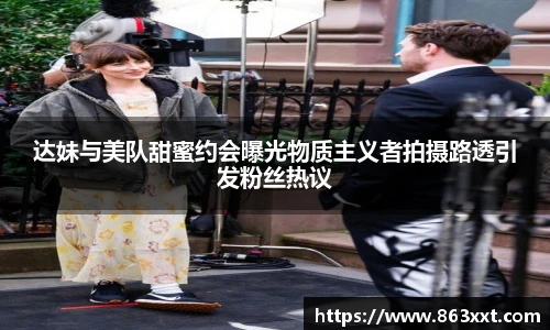 达妹与美队甜蜜约会曝光物质主义者拍摄路透引发粉丝热议